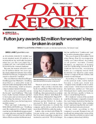 �aily
friday, march 23, 2012

�eport
a smart read for smart readers

ALM

verdicts &
settlements

Fulton jury awards $2 million for woman’s leg
broken in crash
verdict ILLUSTRATES a trend of insurers undervaluing fractures, her lawyer says

greg land | gland@alm.com
A Fulton County jury last
week awarded nearly $2 million to a
woman whose leg was badly fractured
when her car was rear-ended by a
commercial van, and added another
$218,000 for the woman’s husband.
Because the woman offered to settle
for $1 million almost two years ago,
the final judgment includes more than
$109,000 in interest, bringing the total
award to almost $2.3 million.
The case illustrates what Fried Rogers
Goldberg partner Michael L. Goldberg
described as a noticeable trend of
insurers undervaluing injuries that, while
not life-threatening, result in invasive
surgery and permanent damage.
“As a firm, we’re seeing this across
the board,” said Goldberg. “This lady
had a badly fractured femur and had
to have pins and screws inserted. We’d
been telling the defense, ‘Look, this is
a million-dollar case; she has long-term
mobility issues.’”
“They just kept evaluating it as a
$200,000 [to] $250,000 case,” Goldberg
said. He compared it to a Fulton County
case last year in which his firm represented
a woman who was awarded $1.4 million
for a badly fractured leg she suffered
when a Marta escalator malfunctioned.

john disney/daily report

Michael Goldberg said his client deserved a larger
award because she has long-term mobility issues.

“Insurers just don’t evaluate them
properly—they act like a fracture that
heals is no problem. That’s why we keep
trying these fractured leg cases,” said
Goldberg, who represented car accident
victim Gloria Turner with Russell T.
Deutschman of Kenneth S. Nugent P.C.
Goodman McGuffey Lindsey &
Johnson partner Robert A. Luskin,
retained by R.S. Andrews’ carrier
Cincinnati Insurance to defend the
company and its driver, said he offered
more than $250,000 to settle the matter.
Luskin, who worked with Philip W.
Lorenz on the case, said no decision
has been made regarding an appeal or
motion for a new trial. “We’re looking at

the law and the facts,” Luskin said, “and
we’re still evaluating those options.”
The case began in November 2009
when Turner, then 56, was stopped in
traffic on Canton Road. According
to all parties’ accounts, Cassidy
Dempsey, an employee of heating
and air-conditioning contractor R.S.
Andrews Services Inc., was driving
home in a company-owned Ford
Econoline van when he came upon
Turner’s stopped Nissan Altima and
struck it from behind.
According to Dempsey’s version
of the pretrial order, traffic halted
because a law n- ca re tr uck was
“stopped in the middle of the road for
some reason.” As he tried to move into
the right lane, another car “flew past
blowing its horn” and he swerved back
into the left lane, unable to brake in
time to avoid hitting Turner.
R.S. Andrews’ version of the accident
said that Dempsey originally claimed
the van’s brakes had failed, but that he
later refuted that story “after calming
down” and asserting that the van’s antilock brakes had instead activated.
In any event, according to the
company’s account, Dempsey was off
work and not acting in the course of his
duties when the accident occurred, and
the company denied any liability.

 