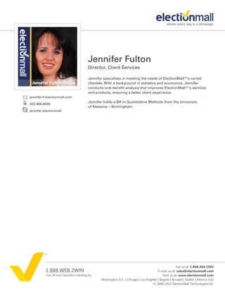 Jennifer Fulton
                                         Director, Client Services

                                         Jennifer specializes in meeting the needs of ElectionMall™’s varied
                                         clientele. With a background in statistics and economics, Jennifer
                                         conducts cost-benefit analysis that improves ElectionMall™’s services
                                         and products, ensuring a better client experience.
jennifer@electionmall.com
                                         Jennifer holds a BA in Quantitative Methods from the University
202.468.6009
                                         of Alabama – Birmingham.
jennifer.electionmall




                                                                                                      Fax us at: 1.866.464.3502
          1.888.WEB.2WIN                                                                 E-mail us at: sales@electionmall.com
          Live 24 hour Operators standing by                                                Visit us at: www.electionmall.com
                                                Washington D.C. | Chicago | Los Angeles | Bogota | Brussels | Dublin | Mexico City
                                                                                    © 2000-2012 ElectionMall Technologies Inc.
 