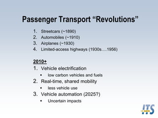 Passenger Transport “Revolutions”
1. Streetcars (~1890)
2. Automobiles (~1910)
3. Airplanes (~1930)
4. Limited-access highways (1930s….1956)
2010+
1. Vehicle electrification
 low carbon vehicles and fuels
2. Real-time, shared mobility
 less vehicle use
3. Vehicle automation (2025?)
 Uncertain impacts
 
