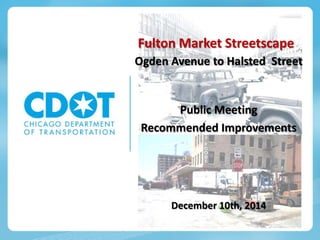 Fulton Market Streetscape
Ogden Avenue to Halsted Street
Public Meeting
Recommended Improvements
December 10th, 2014
 