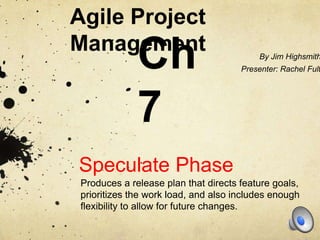 Agile Project
Management
              Ch                           By Jim Highsmith
                                      Presenter: Rachel Fult




              7
Speculate Phase
 Produces a release plan that directs feature goals,
 prioritizes the work load, and also includes enough
 flexibility to allow for future changes.
 