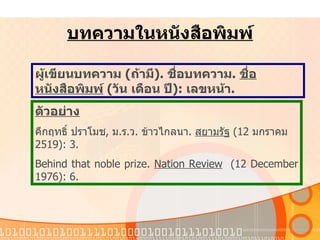 บทความในหนังสือพิมพ์ ผู้เขียนบทความ   ( ถ้ามี ).  ชื่อบทความ .  ชื่อหนังสือพิมพ์   ( วัน   เดือน   ปี ):  เลขหน้า . ตัวอย่าง คึกฤทธิ์   ปราโมช ,  ม . ร . ว .  ข้าวไกลนา .  สยามรัฐ   (12  มกราคม   2519): 3.  Behind that noble prize.  Nation Review   (12 December 1976): 6. 