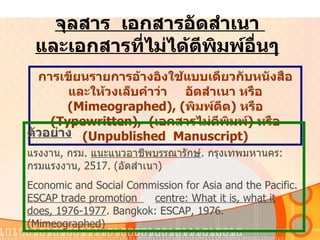 จุลสาร   เอกสารอัดสำเนา   และเอกสารที่ไม่ได้ตีพิมพ์อื่นๆ   การเขียนรายการอ้างอิงใช้แบบเดียวกับหนังสือและให้วงเล็บคำว่า  อัดสำเนา   หรือ   (Mimeographed), ( พิมพ์ดีด )  หรือ   (Typewritten),  ( เอกสารไม่ตีพิมพ์ )  หรือ   (Unpublished  Manuscript) ตัวอย่าง แรงงาน ,  กรม .   แนะแนวอาชีพบรรณารักษ์ .  กรุงเทพมหานคร :  กรมแรงงาน , 2517. ( อัดสำเนา ) Economic and Social Commission for Asia and the Pacific.  ESCAP trade promotion  centre: What it is, what it does,   1976-1977 . Bangkok: ESCAP, 1976.  (Mimeographed)  