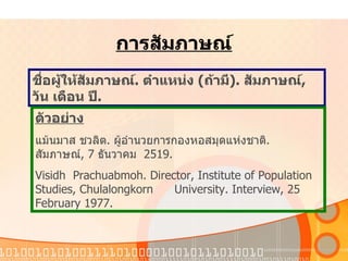 การสัมภาษณ์ ชื่อผู้ให้สัมภาษณ์ .  ตำแหน่ง   ( ถ้ามี ).  สัมภาษณ์ ,  วัน   เดือน   ปี . ตัวอย่าง แม้นมาส   ชวลิต .  ผู้อำนวยการกองหอสมุดแห่งชาติ .  สัมภาษณ์ , 7  ธันวาคม   2519. Visidh  Prachuabmoh. Director, Institute of Population Studies, Chulalongkorn  University. Interview, 25 February 1977. 