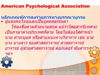   American Psychological Association    หลักเกณฑ์การลงรายการทางบรรณานุกรม  ผู้แต่งคนไทยและเป็นบุคคลธรรมดา   ให้ลงชื่อตามด้วยนามสกุล แม้ว่าวัสดุสารนิเทศจะเป็นภาษาต่างประเทศก็ตาม โดยไม่ต้องใส่คำหน้านาม คำระบุยศ หรือตำแหน่งทางวิชาการ เช่น นาย นาง นางสาว รองศาสตราจารย์ ศาสตราจารย์ อาจารย์ ผู้ช่วยศาสตราจารย์ ดอกเตอร์ พันตำรวจเอก ฯลฯ 