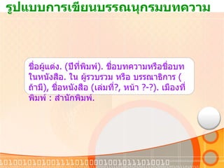 รูปแบบการเขียนบรรณนุกรมบทความ ชื่อผู้แต่ง . ( ปีที่พิมพ์ ).  ชื่อบทความหรือชื่อบทในหนังสือ .  ใน ผู้รวบรวม หรือ บรรณาธิการ  ( ถ้ามี ) ,  ชื่อหนังสือ  ( เล่มที่ ?,  หน้า  ?-?).  เมืองที่พิมพ์  :  สำนักพิมพ์ . 