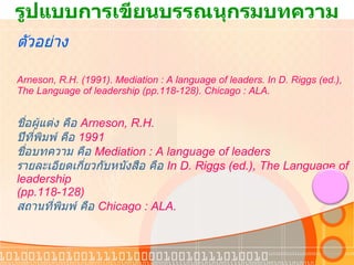 รูปแบบการเขียนบรรณนุกรมบทความ ตัวอย่าง Arneson, R.H. (1991). Mediation : A language of leaders. In D. Riggs (ed.), The Language of leadership (pp.118-128). Chicago : ALA.  ชื่อผู้แต่ง คือ  Arneson, R.H. ปีที่พิมพ์ คือ   1991 ชื่อบทความ คือ   Mediation : A language of leaders รายละเอียดเกี่ยวกับหนังสือ คือ  In D. Riggs (ed.), The Language of leadership  (pp.118-128) สถานที่พิมพ์ คือ  Chicago : ALA. 