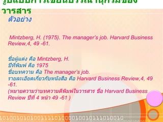 รูปแบบการเขียนบรรณานุกรมของวารสาร ตัวอย่าง   Mintzberg, H. (1975). The manager’s job. Harvard Business Review,4, 49 -61. ชื่อผู้แต่ง คือ  Mintzberg, H. ปีที่พิมพ์ คือ  1975 ชื่อบทความ คือ  The manager’s job.  รายละเอียดเกี่ยวกับหนังสือ คือ  Harvard Business Review,4, 49 -61. ( หมายความว่าบทความตีพิมพ์ในวารสาร ชื่อ  Harvard Business Review  ปีที่  4  หน้า  49 -61 ) 