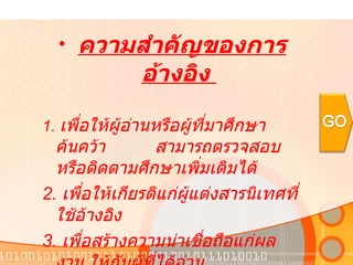 ความสำคัญของการอ้างอิง  1.  เพื่อให้ผู้อ่านหรือผู้ที่มาศึกษาค้นคว้า  สามารถตรวจสอบหรือติดตามศึกษาเพิ่มเติมได้  2.  เพื่อให้เกียรติแก่ผู้แต่งสารนิเทศที่ใช้อ้างอิง  3.  เพื่อสร้างความน่าเชื่อถือแก่ผลงาน ให้กับผู้ที่ได้อ่าน  