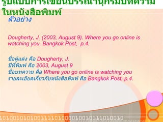 รูปแบบการเขียนบรรณานุกรมบทความในหนังสือพิมพ์  ตัวอย่าง Dougherty, J. (2003, August 9). Where you go online is watching you. Bangkok Post,  p.4. ชื่อผู้แต่ง คือ  Dougherty, J. ปีที่พิมพ์ คือ  2003, August 9 ชื่อบทความ คือ  Where you go online is watching you รายละเอียดเกี่ยวกับหนังสือพิมพ์ คือ   Bangkok Post, p.4. 