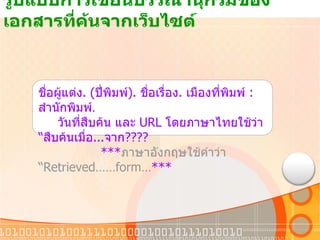 รูปแบบการเขียนบรรณานุกรมของเอกสารที่ค้นจากเว็บไซต์ ชื่อผู้แต่ง . ( ปี่พิมพ์ ).  ชื่อเรื่อง .  เมืองที่พิมพ์  :  สำนักพิมพ์ . วันที่สืบค้น และ  URL  โดยภาษาไทยใช้ว่า  “ สืบค้นเมื่อ ... จาก ???? *** ภาษาอังกฤษใช้คำว่า  “ Retrieved……form… *** 