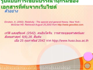 รูปแบบการเขียนบรรณานุกรมของเอกสารที่ค้นจากเว็บไซต์ ตัวอย่าง Einstein, A. (2002). Relativity : The special and general theory. New York :            McGraw Hill. Retrieved August 25,2002 from  http://www.geocities.com . เรวัติ แสงสุริยงค์ . ( 2542).  คนอินโดจีน .  วารสารมนุษยศาสตร์และสังคมศาสตร์ .  6(6),28.  สืบค้น            เมื่อ  25  กุมภาพันธ์  2542  จาก   htpp://www.huso.buu.ac.th 