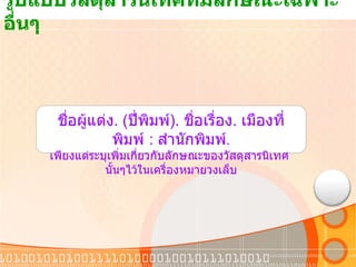 รูปแบบวัสดุสารนิเทศที่มีลักษณะเฉพาะอื่นๆ  ชื่อผู้แต่ง . ( ปี่พิมพ์ ).  ชื่อเรื่อง .  เมืองที่พิมพ์  :  สำนักพิมพ์ . เพียงแต่ระบุเพิ่มเกี่ยวกับลักษณะของวัสดุสารนิเทศ  นั้นๆไว้ในเครื่องหมายวงเล็บ 