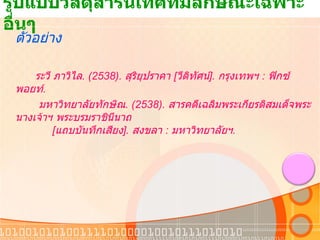 รูปแบบวัสดุสารนิเทศที่มีลักษณะเฉพาะอื่นๆ  ตัวอย่าง ระวี ภาวิไล . ( 2538).  สุริยุปราคา   [ วีดิทัศน์ ].  กรุงเทพฯ  :  ฟิกซ์พอยท์ .   มหาวิทยาลัยทักษิณ . ( 2538).  สารคดีเฉลิมพระเกียรติสมเด็จพระนางเจ้าฯ พระบรมราชินีนาถ               [ แถบบันทึกเสียง ].  สงขลา  :  มหาวิทยาลัยฯ . 