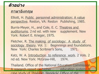 ตัวอย่าง ภาษาอังกฤษ Elliott, H.  Public  personnel administration: A value perspective . Reston, VA: Reston   Publishing, 1985.  Burris-Meyer, H., and Cole, E. C.  Theatres and  auditoriums . 2   nd ed. with new  supplement.   New  York: Robert E. Krieger, 1975. Fletcher, R.  The making  of sociology:  A  study  of  sociology  theory . Vol. 1:  Beginnings and  foundations. New  York: Charles Scribner’s Sons,  1971. Katz, W. A.  Introduction  to reference  work . 2 Vols. 2   nd ed. New York: McGraw-Hill,  1974.  Thailand. Office of the National Education Commission.  A research report on higher  education system: A case study of Thailand . Bangkok: Office of the  National Education Commission, 1977.  