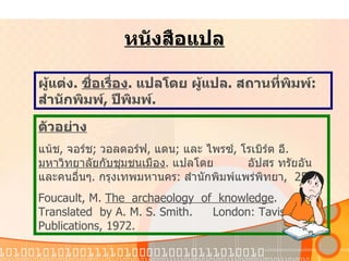 หนังสือแปล ผู้แต่ง .  ชื่อเรื่อง .  แปลโดย   ผู้แปล .  สถานที่พิมพ์ :  สำนักพิมพ์ ,  ปีพิมพ์ .   ตัวอย่าง แน้ช ,  จอร์ช ;  วอลดอร์ฟ ,  แดน ;  และ   ไพรซ์ ,  โรเบิร์ต   อี .  มหาวิทยาลัยกับชุมชนเมือง .  แปลโดย   อัปสร   ทรัยอัน   และคนอื่นๆ .  กรุงเทพมหานคร :  สำนักพิมพ์แพร่พิทยา ,  2518. Foucault, M.  The  archaeology  of  knowledge . Translated  by A. M. S. Smith.  London: Tavistock Publications,   1972. 