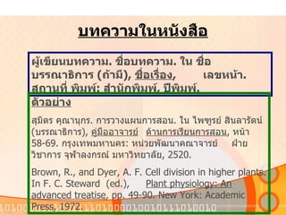 บทความในหนังสือ ผู้เขียนบทความ .  ชื่อบทความ .  ใน   ชื่อบรรณาธิการ   ( ถ้ามี ),  ชื่อเรื่อง ,  เลขหน้า .  สถานที่   พิมพ์ :  สำนักพิมพ์ ,  ปีพิมพ์ . ตัวอย่าง สุมิตร   คุณานุกร .  การวางแผนการสอน .  ใน   ไพฑูรย์   สินลารัตน์   ( บรรณาธิการ ),  คู่มืออาจารย์ ด้านการเรียนการสอน ,  หน้า   58-69.  กรุงเทพมหานคร :  หน่วยพัฒนาคณาจารย์   ฝ่ายวิชาการ   จุฬาลงกรณ์   มหาวิทยาลัย , 2520.  Brown, R., and Dyer, A. F. Cell division in higher plants. In F. C. Steward  (ed.),  Plant physiology: An advanced treatise , pp. 49-90. New York: Academic  Press, 1972.  