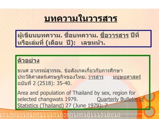 บทความในวารสาร ผู้เขียนบทความ .  ชื่อบทความ .  ชื่อวารสาร   ปีที่หรือเล่มที่   ( เดือน   ปี ):  เลขหน้า . ตัวอย่าง ธเนศ   อาภรณ์สุวรรณ .  ข้อสังเกตเกี่ยวกับการศึกษาประวัติศาสตร์เศรษฐกิจของไทย .  วารสาร มนุษยศาสตร์   ฉบับที่   2 (2518): 35-40. Area and population of Thailand by sex, region for selected changwats 1979.  Quarterly Bulletin of Statistics (Thailand)  27 (June 1979): 7. 