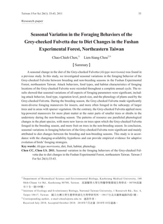 Taiwan J For Sci 26(1): 33-43, 2011                                                                  33

Research paper




       Seasonal Variation in the Foraging Behaviors of the
     Grey-cheeked Fulvetta due to Diet Changes in the Fushan
           Experimental Forest, Northeastern Taiwan
                             Chao-Chieh Chen,1)        Lien-Siang Chou2,3)

                                             【Summary】
      A seasonal change in the diet of the Grey-cheeked Fulvetta (Alcippe morrisonia) was found in
a previous study. In this study, we investigated seasonal variations in the foraging behavior of the
Grey-cheeked Fulvetta between breeding and non-breeding seasons in the Fushan Experimental
Forest, northeastern Taiwan. Attack behaviors, food types, and habitat characteristics of foraging
locations of the Grey-cheeked Fulvetta were recorded throughout a complete annual cycle. The re-
sults showed that seasonal variations of all aspects of foraging parameters were significant, includ-
ing attack behavior, food type, vegetation level, perch size, and the phenology of plants used by the
Grey-cheeked Fulvetta. During the breeding season, the Grey-cheeked Fulvetta made significantly
more-diverse foraging maneuvers for insects, and more often foraged in the subcaopy of larger
trees and in areas with sparser vegetation. On the contrary, the Grey-cheeked Fulvetta applied more
leg-powered maneuvers for more plant matter at the outer parts of smaller trees or shrubs in the
understory during the non-breeding season. The patterns of resource use paralleled phenological
changes in the plant species, with more new leaves on trees upon which the Grey-cheeked Fulvetta
foraged in the breeding season, and more fruit on trees in the non-breeding season. In conclusion,
seasonal variations in foraging behaviors of the Grey-cheeked Fulvetta were significant and mainly
attributed to diet changes between the breeding and non-breeding seasons. This study is in accor-
dance with the changing-availability hypothesis and can provide empirical evidence for adaptive
evolution of birds’ foraging strategies.
Key words: Alcippe morrisonia, diet, fruit, habitat, phenology.
Chen CC, Chou LS. 2011. Seasonal variation in the foraging behaviors of the Grey-cheeked Ful-
          vetta due to diet changes in the Fushan Experimental Forest, northeastern Taiwan. Taiwan J
          For Sci 26(1):33-43.




1)
     Department of Biomedical Science and Environmental Biology, Kaohsiung Medical University, 100
     Shih-Chuan 1st Rd., Kaohsiung 80708, Taiwan. 高雄醫學大學生物醫學暨環境生物學系，80708高雄
     市十全一路100號。
2)
     Institute of Ecology and Evolutionary Biology, National Taiwan University, 1 Roosevelt Rd., Sec. 4,
     Taipei 10617, Taiwan. 國立台灣大學生態學與演化生物學研究所，10617台北市羅斯福路四段1號。
3)
     Corresponding author, e-mail:chouls@ntu.edu.tw 通訊作者。
     Received July 2010, Accepted October 2010. 2010年7月送審 2010年10月通過。
 