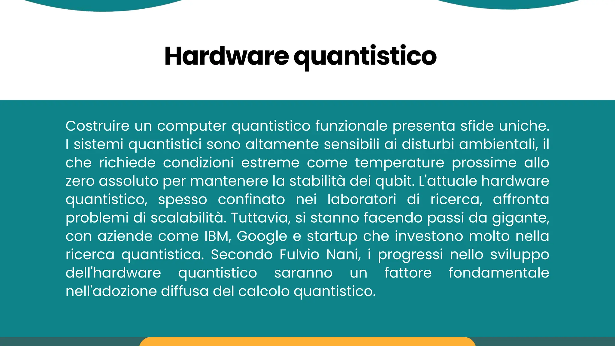 Hardware quantistico
Costruire un computer quantistico funzionale presenta sfide uniche.
I sistemi quantistici sono altamente sensibili ai disturbi ambientali, il
che richiede condizioni estreme come temperature prossime allo
zero assoluto per mantenere la stabilità dei qubit. L'attuale hardware
quantistico, spesso confinato nei laboratori di ricerca, affronta
problemi di scalabilità. Tuttavia, si stanno facendo passi da gigante,
con aziende come IBM, Google e startup che investono molto nella
ricerca quantistica. Secondo Fulvio Nani, i progressi nello sviluppo
dell'hardware quantistico saranno un fattore fondamentale
nell'adozione diffusa del calcolo quantistico.
 