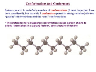 Conformations and Conformers
Butane can exit in an infinite number of conformations (6 most important have
been considered), but has only 3 conformers (potential energy minima)-the two
“gauche”conformations and the “anti” conformations
• The preference for a staggered conformation causes carbon chains to
orient themselves in a zig zag fashion, see structure of decane
 