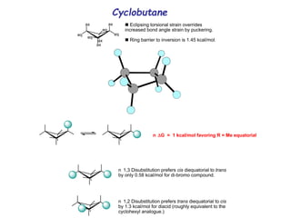 Cyclobutane
eq
ax ax
eq
ax
eq
eq
ax

Eclipsing torsional strain overrides
increased bond angle strain by puckering.

Ring barrier to inversion is 1.45 kcal/mol.
n G = 1 kcal/mol favoring R = Me equatorial
n 1,3 Disubstitution prefers cis diequatorial to trans
by only 0.58 kcal/mol for di-bromo compound.
n 1,2 Disubstitution prefers trans diequatorial to cis
by 1.3 kcal/mol for diacid (roughly equivalent to the
cyclohexyl analogue.)
 