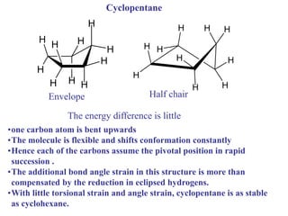•one carbon atom is bent upwards
•The molecule is flexible and shifts conformation constantly
•Hence each of the carbons assume the pivotal position in rapid
succession .
•The additional bond angle strain in this structure is more than
compensated by the reduction in eclipsed hydrogens.
•With little torsional strain and angle strain, cyclopentane is as stable
as cyclohexane.
H H
H
H
H
H
H
H
H
H
H
H
H
H
H
H H
H
H H
Envelope Half chair
Cyclopentane
The energy difference is little
 