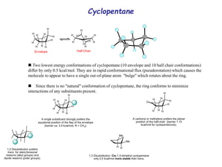 Cyclopentane
 Two lowest energy conformations of cyclopentane (10 envelope and 10 half chair conformations)
differ by only 0.5 kcal/mol. They are in rapid conformational flux (pseudorotation) which causes the
molecule to appear to have a single out-of-plane atom "bulge" which rotates about the ring.
Since there is no "natural" conformation of cyclopentane, the ring conforms to minimize
interactions of any substituents present.
H
A single substituent strongly prefers the
equatorial position of the flap of the envelope
(barrier ca. 3.4 kcal/mol, R = CH3).
H
H H
H
H
H
H
H
H
H H
H
H
H
H
H
H
H
H
H
H
H H
H
H
H
H
H
H
Half-Chair
Envelope
1,2 Disubstitution prefers
trans for steric/torsional
reasons (alkyl groups) and
dipole reasons (polar groups).
Me
Me
1,3 Disubstitution: Cis-1,3-dimethyl cyclopentane
only 0.5 kcal/mol more stable than trans.
H
A carbonyl or methylene prefers the planar
position of the half-chair (barrier 1.15
kcal/mol for cyclopentanone).
H H
H
H
H
H
H
H
O
 