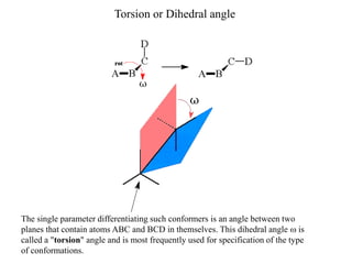 The single parameter differentiating such conformers is an angle between two
planes that contain atoms ABC and BCD in themselves. This dihedral angle is
called a "torsion" angle and is most frequently used for specification of the type
of conformations.
Torsion or Dihedral angle
 