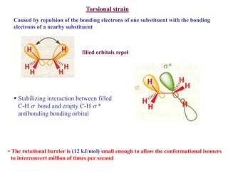 Torsional strain
Caused by repulsion of the bonding electrons of one substituent with the bonding
electrons of a nearby substituent
filled orbitals repel
 Stabilizing interaction between filled
C-H  bond and empty C-H  *
antibonding bonding orbital
• The rotational barrier is (12 kJ/mol) small enough to allow the conformational isomers
to interconvert million of times per second
 
