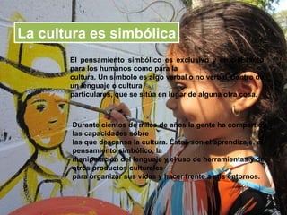 La cultura es simbólica
       El pensamiento simbólico es exclusivo y crucial tanto
       para los humanos como para la
       cultura. Un símbolo es algo verbal o no verbal, dentro de
       un lenguaje o cultura
       particulares, que se sitúa en lugar de alguna otra cosa.



       Durante cientos de miles de años la gente ha compartido
       las capacidades sobre
       las que descansa la cultura. Éstas son el aprendizaje, el
       pensamiento simbólico, la
       manipulación del lenguaje y el uso de herramientas y de
       otros productos culturales
       para organizar sus vidas y hacer frente a sus entornos.
 