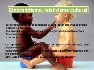 Etnocentrismo, relativismo cultural

El etnocentrismo es la tendencia a considerar superior la propia
cultura y a aplicar
los propios valores culturales para juzgar el comportamiento y
las creencias de personas
criadas en otras culturas.

Lo opuesto al etnocentrismo es el relativismo cultural, que
argumenta que el
comportamiento en una cultura particular no debe ser juzgado con
los patrones de
otra. Esta posición también puede provocar problemas.
 