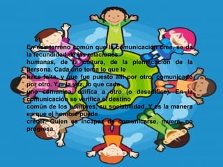 En ese terreno común que la comunicación crea, se da
la fecundidad de las relaciones
humanas, de la cultura, de la plenificación de la
persona. Cada uno toma lo que le
hace falta, y que fue puesto allí por otro, comunicado
por otro. Y, a la vez, lo que cada
uno comunica, edifica a otro (o desedifica). En la
comunicación se verifica el destino
común de los hombres, su sociabilidad. Y es la manera
en que el hombre puede
crecer. Quien es incapaz de comunicarse, muere, no
progresa.
 