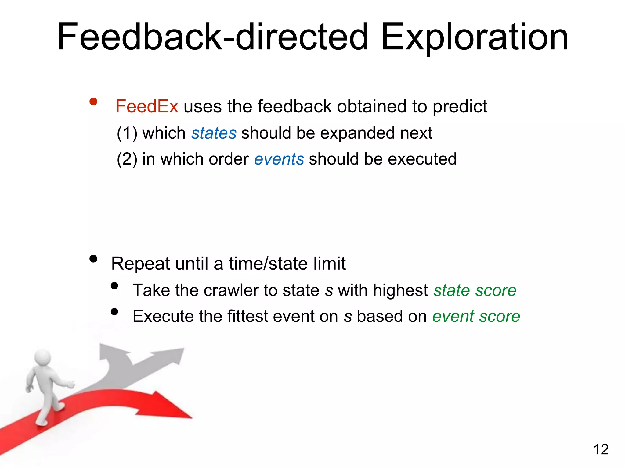 Feedback-directed Exploration
• FeedEx uses the feedback obtained to predict
(1) which states should be expanded next
(2) in which order events should be executed
• Repeat until a time/state limit
• Take the crawler to state s with highest state score
• Execute the fittest event on s based on event score
12
 