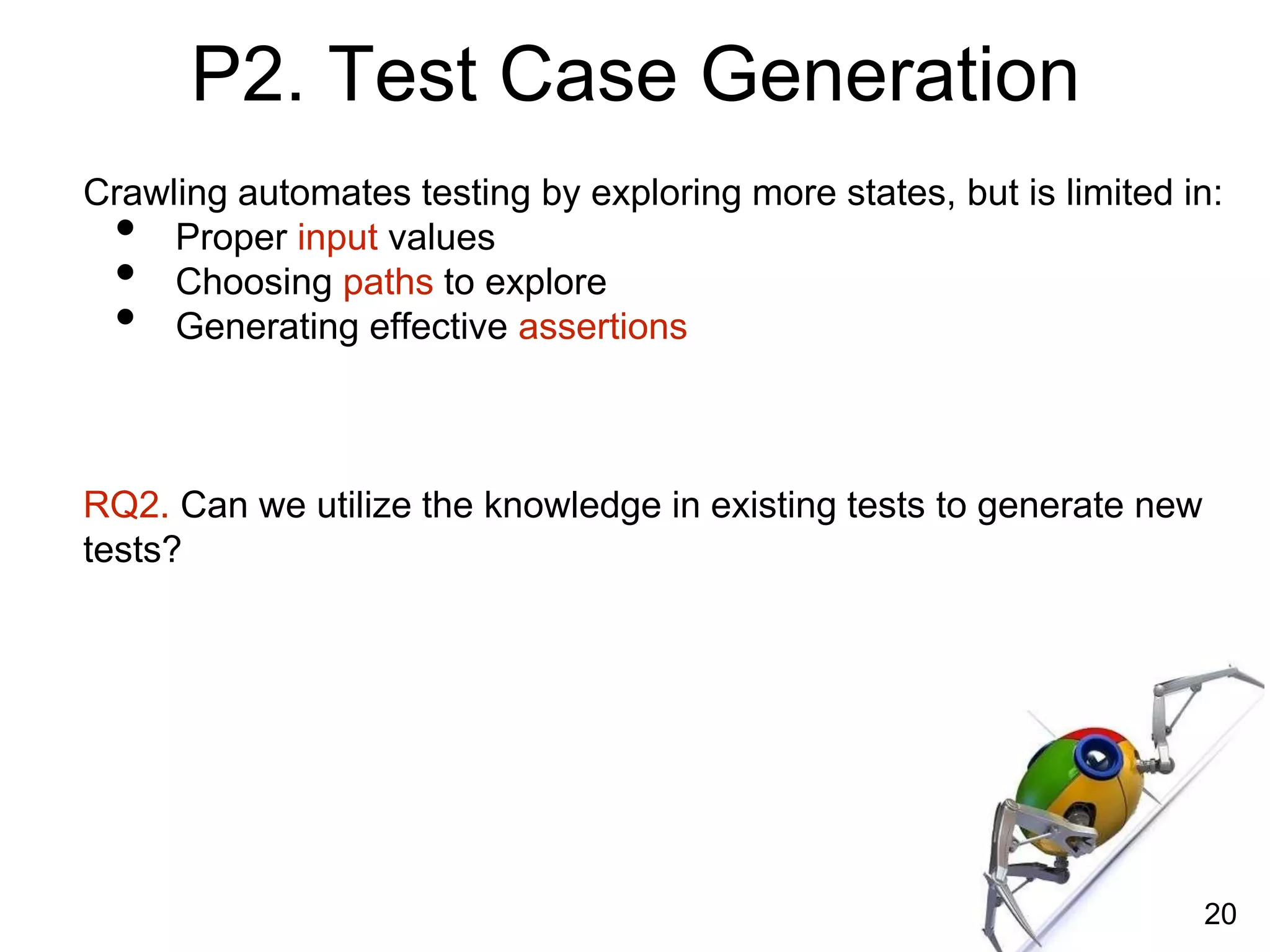 Crawling automates testing by exploring more states, but is limited in:
• Proper input values
• Choosing paths to explore
• Generating effective assertions
RQ2. Can we utilize the knowledge in existing tests to generate new
tests?
20
P2. Test Case Generation
 