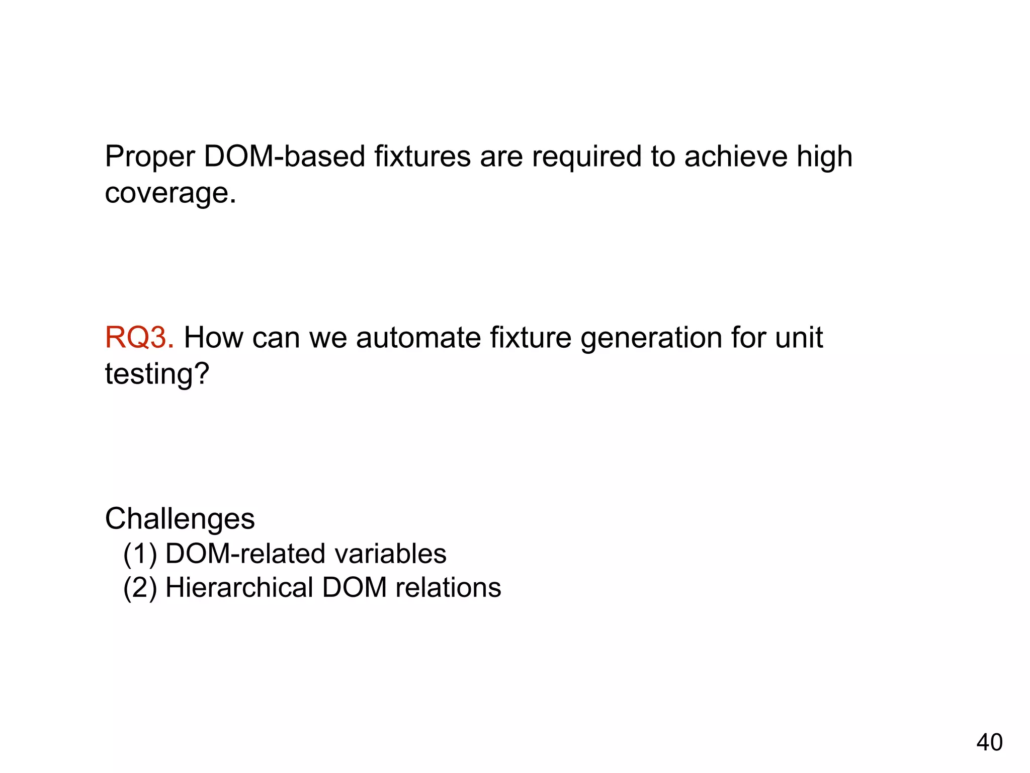 Proper DOM-based fixtures are required to achieve high
coverage.
RQ3. How can we automate fixture generation for unit
testing?
Challenges
(1) DOM-related variables
(2) Hierarchical DOM relations
40
 