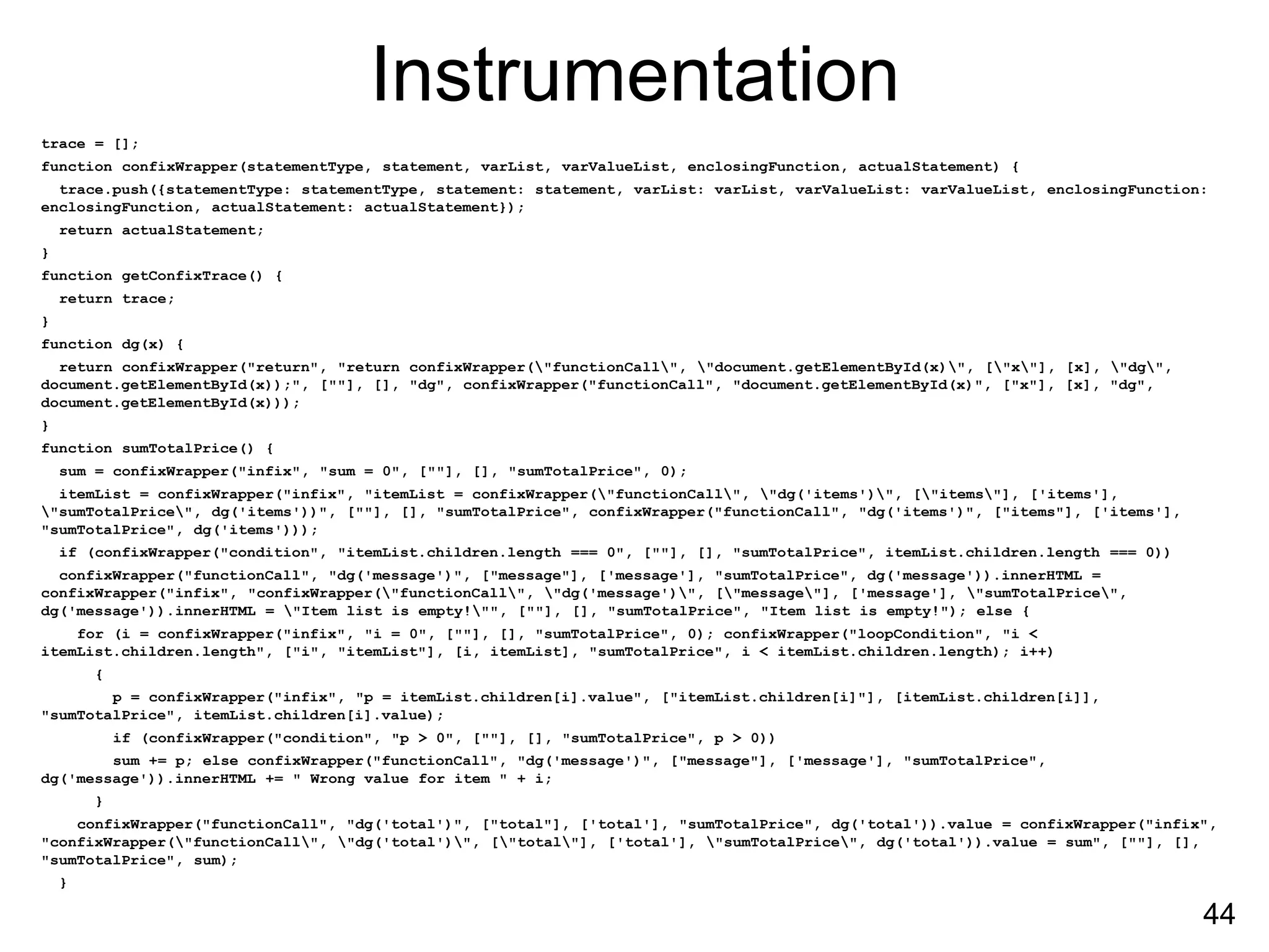 Instrumentation
trace = [];
function confixWrapper(statementType, statement, varList, varValueList, enclosingFunction, actualStatement) {
trace.push({statementType: statementType, statement: statement, varList: varList, varValueList: varValueList, enclosingFunction:
enclosingFunction, actualStatement: actualStatement});
return actualStatement;
}
function getConfixTrace() {
return trace;
}
function dg(x) {
return confixWrapper("return", "return confixWrapper("functionCall", "document.getElementById(x)", ["x"], [x], "dg",
document.getElementById(x));", [""], [], "dg", confixWrapper("functionCall", "document.getElementById(x)", ["x"], [x], "dg",
document.getElementById(x)));
}
function sumTotalPrice() {
sum = confixWrapper("infix", "sum = 0", [""], [], "sumTotalPrice", 0);
itemList = confixWrapper("infix", "itemList = confixWrapper("functionCall", "dg('items')", ["items"], ['items'],
"sumTotalPrice", dg('items'))", [""], [], "sumTotalPrice", confixWrapper("functionCall", "dg('items')", ["items"], ['items'],
"sumTotalPrice", dg('items')));
if (confixWrapper("condition", "itemList.children.length === 0", [""], [], "sumTotalPrice", itemList.children.length === 0))
confixWrapper("functionCall", "dg('message')", ["message"], ['message'], "sumTotalPrice", dg('message')).innerHTML =
confixWrapper("infix", "confixWrapper("functionCall", "dg('message')", ["message"], ['message'], "sumTotalPrice",
dg('message')).innerHTML = "Item list is empty!"", [""], [], "sumTotalPrice", "Item list is empty!"); else {
for (i = confixWrapper("infix", "i = 0", [""], [], "sumTotalPrice", 0); confixWrapper("loopCondition", "i <
itemList.children.length", ["i", "itemList"], [i, itemList], "sumTotalPrice", i < itemList.children.length); i++)
{
p = confixWrapper("infix", "p = itemList.children[i].value", ["itemList.children[i]"], [itemList.children[i]],
"sumTotalPrice", itemList.children[i].value);
if (confixWrapper("condition", "p > 0", [""], [], "sumTotalPrice", p > 0))
sum += p; else confixWrapper("functionCall", "dg('message')", ["message"], ['message'], "sumTotalPrice",
dg('message')).innerHTML += " Wrong value for item " + i;
}
confixWrapper("functionCall", "dg('total')", ["total"], ['total'], "sumTotalPrice", dg('total')).value = confixWrapper("infix",
"confixWrapper("functionCall", "dg('total')", ["total"], ['total'], "sumTotalPrice", dg('total')).value = sum", [""], [],
"sumTotalPrice", sum);
}
44
 