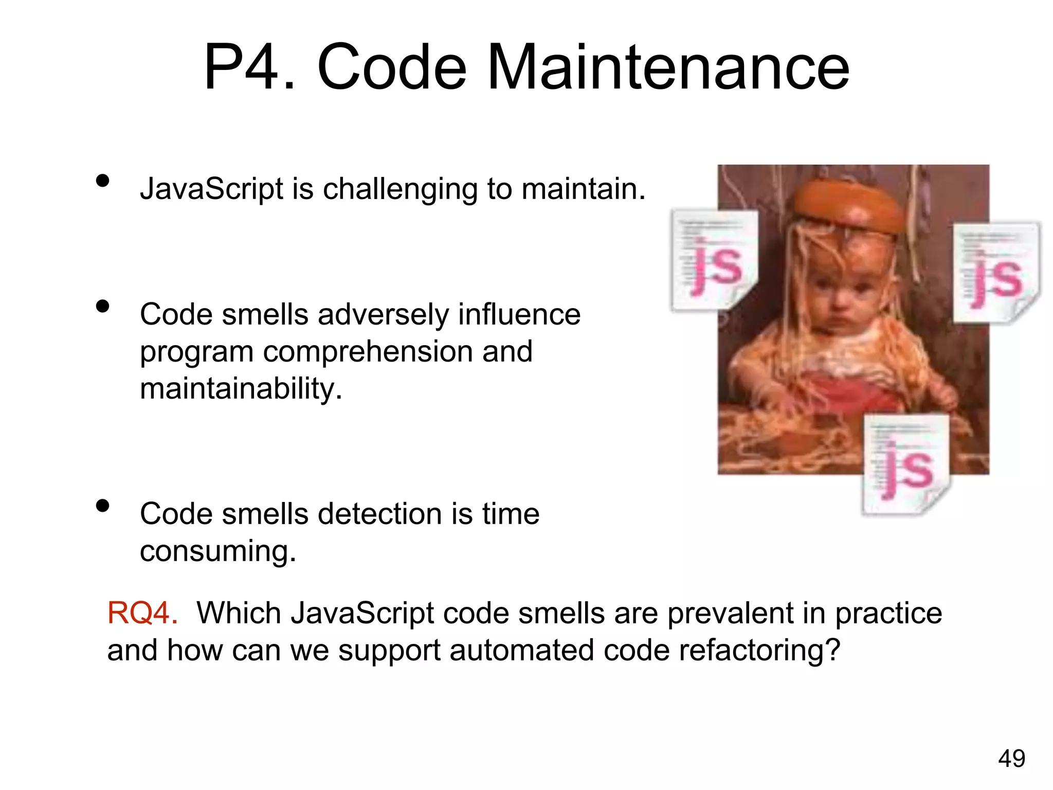 P4. Code Maintenance
• JavaScript is challenging to maintain.
• Code smells adversely influence
program comprehension and
maintainability.
• Code smells detection is time
consuming.
49
RQ4. Which JavaScript code smells are prevalent in practice
and how can we support automated code refactoring?
 