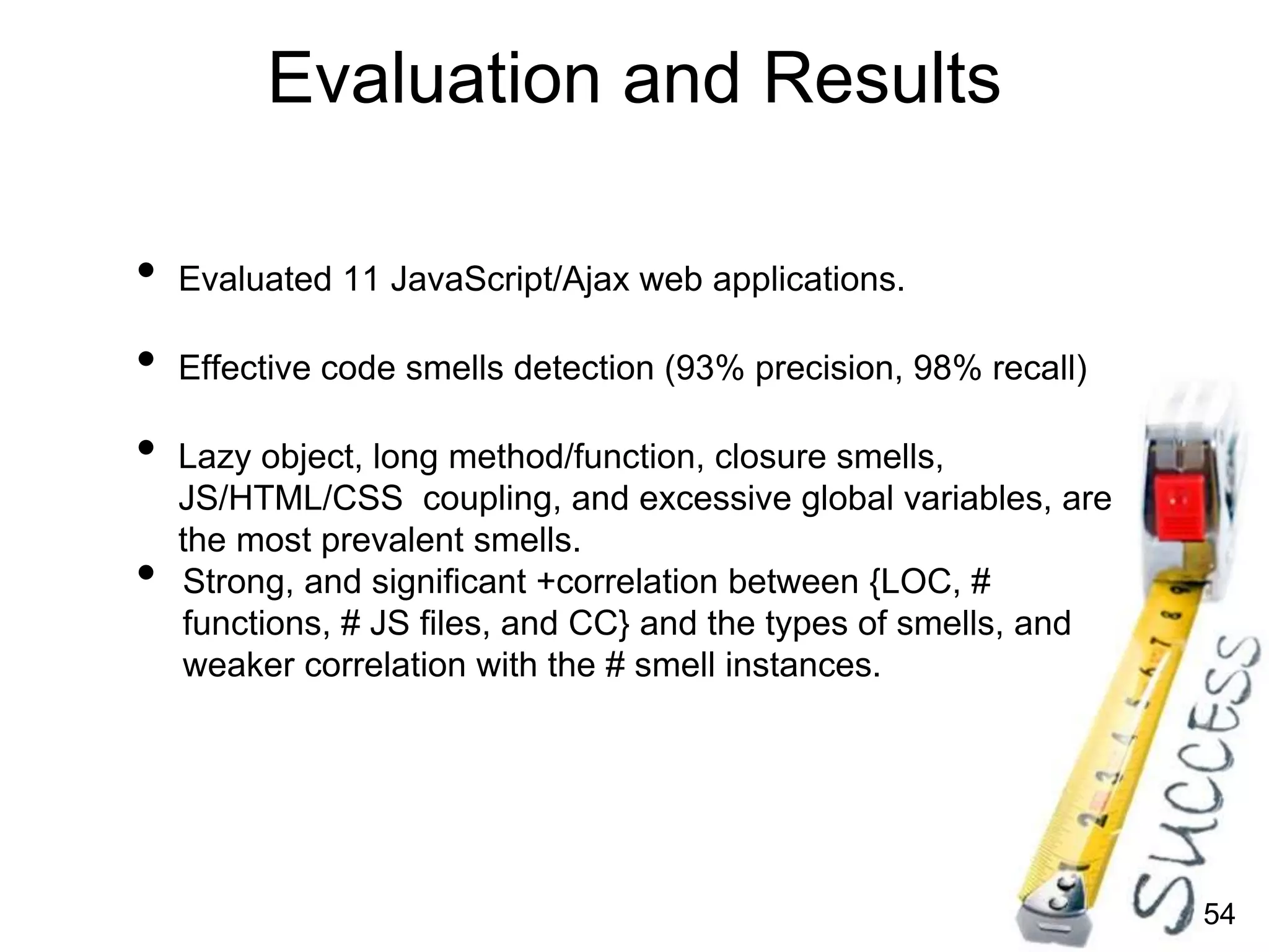 54
Evaluation and Results
• Evaluated 11 JavaScript/Ajax web applications.
• Effective code smells detection (93% precision, 98% recall)
• Lazy object, long method/function, closure smells,
JS/HTML/CSS coupling, and excessive global variables, are
the most prevalent smells.
• Strong, and significant +correlation between {LOC, #
functions, # JS files, and CC} and the types of smells, and
weaker correlation with the # smell instances.
 