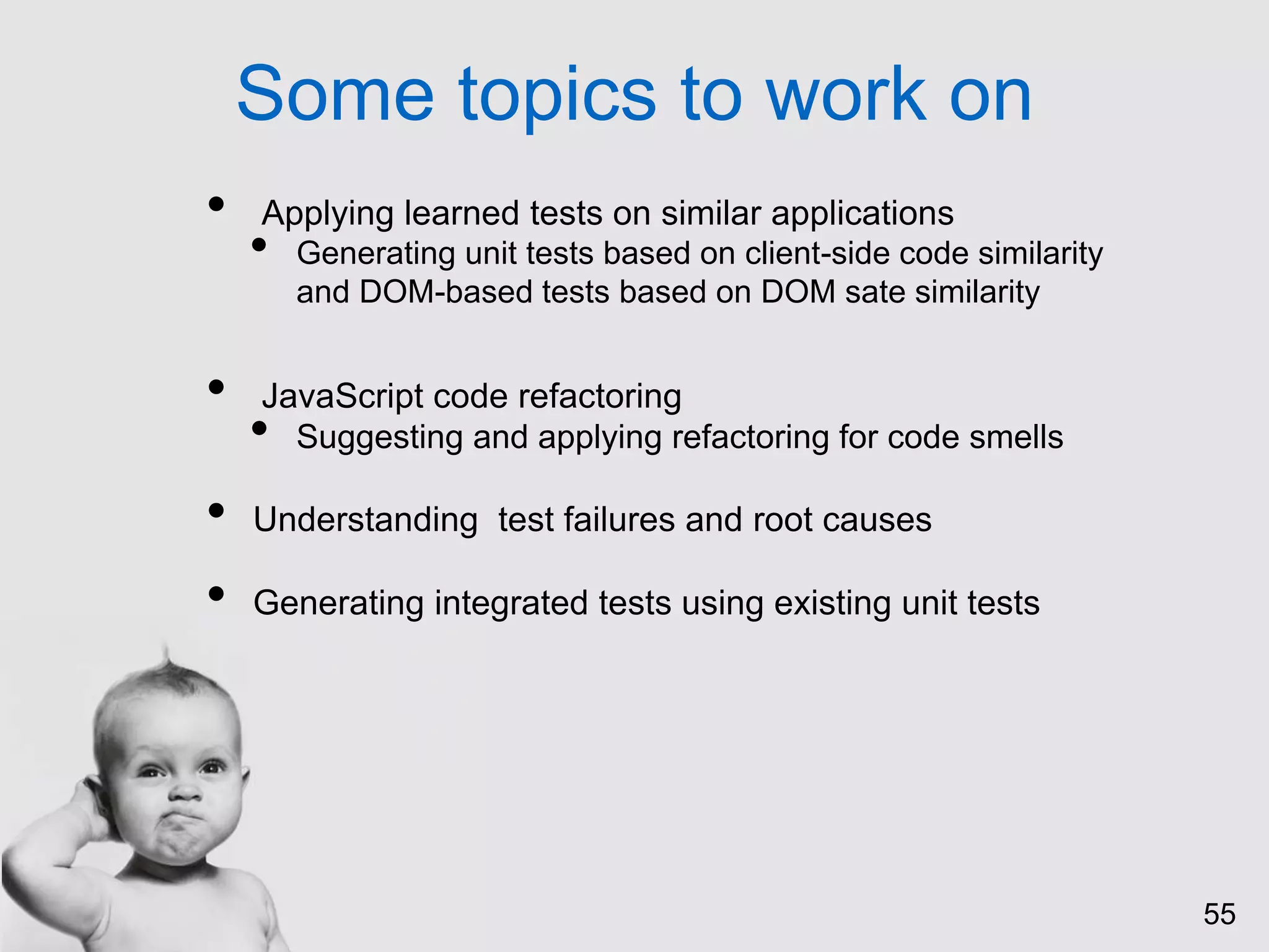 55
Some topics to work on
• Applying learned tests on similar applications
• Generating unit tests based on client-side code similarity
and DOM-based tests based on DOM sate similarity
• JavaScript code refactoring
• Suggesting and applying refactoring for code smells
• Understanding test failures and root causes
• Generating integrated tests using existing unit tests
 