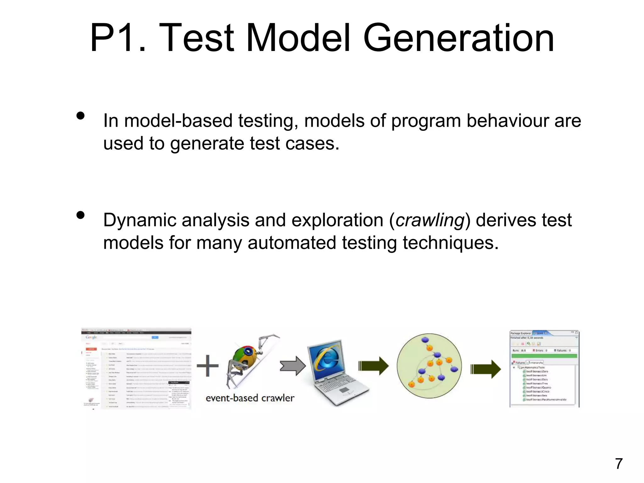 P1. Test Model Generation
• In model-based testing, models of program behaviour are
used to generate test cases.
• Dynamic analysis and exploration (crawling) derives test
models for many automated testing techniques.
7
 