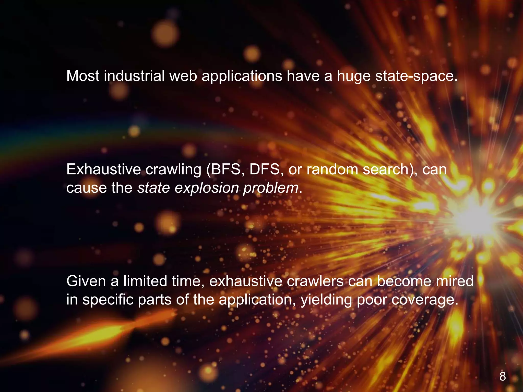 Most industrial web applications have a huge state-space.
Exhaustive crawling (BFS, DFS, or random search), can
cause the state explosion problem.
Given a limited time, exhaustive crawlers can become mired
in specific parts of the application, yielding poor coverage.
8
 