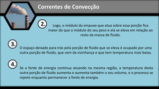 Correntes de Convecção
Logo, o módulo do empuxo que atua sobre essa porção fica
maior do que o módulo do seu peso e ela se eleva em relação ao
resto da massa de fluido.
2.
O espaço deixado para trás pela porção de fluido que se eleva é ocupado por uma
outra porção de fluido, que vem da vizinhança e que tem temperatura mais baixa.
3.
Se a fonte de energia continua atuando na mesma região, a temperatura desta
outra porção de fluido aumenta e aumenta também o seu volume, e o processo se
repete enquanto permanecer a fonte de energia.
4.
 