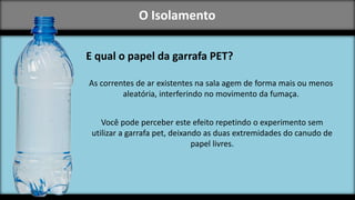 O Isolamento
E qual o papel da garrafa PET?
As correntes de ar existentes na sala agem de forma mais ou menos
aleatória, interferindo no movimento da fumaça.
Você pode perceber este efeito repetindo o experimento sem
utilizar a garrafa pet, deixando as duas extremidades do canudo de
papel livres.
 