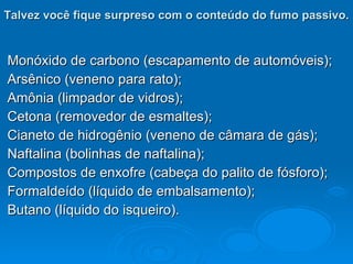 Talvez você fique surpreso com o conteúdo do fumo passivo.   Monóxido de carbono (escapamento de automóveis); Arsênico (veneno para rato); Amônia (limpador de vidros); Cetona (removedor de esmaltes); Cianeto de hidrogênio (veneno de câmara de gás); Naftalina (bolinhas de naftalina); Compostos de enxofre (cabeça do palito de fósforo); Formaldeído (líquido de embalsamento); Butano (líquido do isqueiro). 