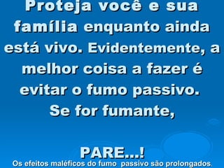 Proteja você e sua família  enquanto ainda está vivo.  Evidentemente , a melhor coisa a fazer é evitar o fumo passivo.  Se for fumante,   PARE...! Os efeitos maléficos do fumo  passivo são prolongados .  