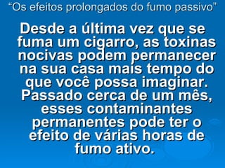 “ Os efeitos prolongados do fumo passivo” Desde a última vez que se fuma um cigarro, as toxinas nocivas podem permanecer na sua casa mais tempo do que você possa imaginar. Passado cerca de um mês, esses contaminantes permanentes pode ter o efeito de várias horas de fumo ativo.  