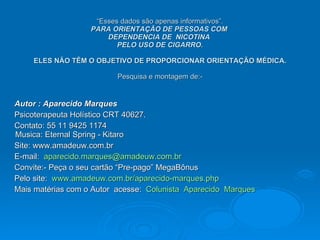 “ Esses dados são apenas informativos”. PARA ORIENTAÇÃO DE PESSOAS COM  DEPENDENCIA DE  NICOTINA  PELO USO DE CIGARRO.   ELES NÃO TÊM O OBJETIVO DE PROPORCIONAR ORIENTAÇÃO MÉDICA. Pesquisa e montagem de:- Autor : Aparecido Marques Psicoterapeuta Holístico CRT 40627. Contato: 55 11 9425 1174 Musica: Eternal Spring - Kitaro Site: www.amadeuw.com.br E-mail:  [email_address] Convite:- Peça o seu cartão “Pre-pago” MegaBônus Pelo site:  www.amadeuw.com.br/aparecido-marques.php   Mais matérias com o Autor  acesse:  Colunista  Aparecido  Marques  