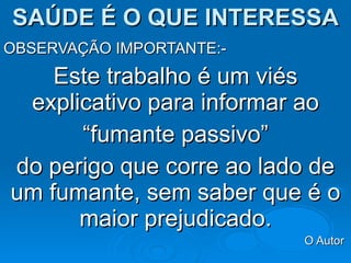 SAÚDE É O QUE INTERESSA OBSERVAÇÃO IMPORTANTE:- Este trabalho é um viés explicativo para informar ao “ fumante passivo”  do perigo que corre ao lado de um fumante, sem saber que é o maior prejudicado. O Autor  