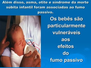 Além disso, asma, otite e síndrome da morte súbita infantil foram associadas ao fumo passivo. Os bebês são particularmente vulneráveis  aos  efeitos  do  fumo passivo 